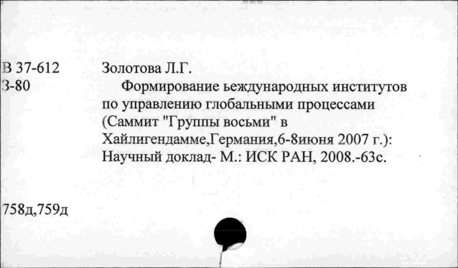 ﻿В 37-612 3-80	Золотова Л.Г. Формирование ьеждународных институтов по управлению глобальными процессами (Саммит "Группы восьми" в Хайлигендамме,Германия,6-8июня 2007 г.): Научный доклад- М.: ИСК РАН, 2008.-63с.
758д,759д